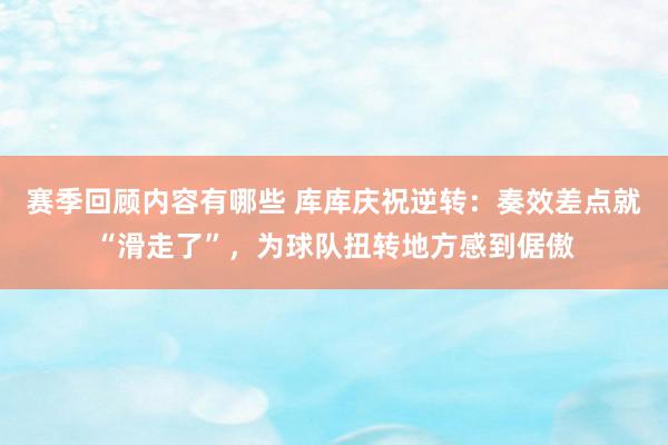 赛季回顾内容有哪些 库库庆祝逆转：奏效差点就“滑走了”，为球队扭转地方感到倨傲