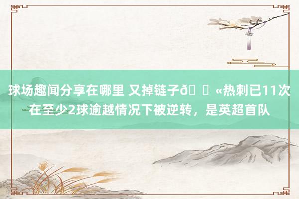 球场趣闻分享在哪里 又掉链子😫热刺已11次在至少2球逾越情况下被逆转，是英超首队