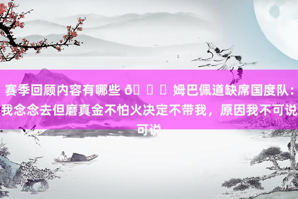 赛季回顾内容有哪些 👀姆巴佩道缺席国度队：我念念去但磨真金不怕火决定不带我，原因我不可说