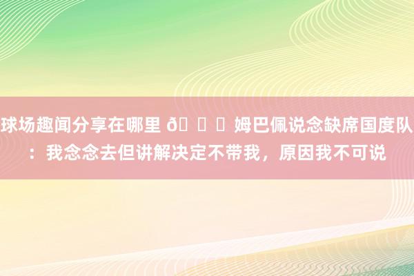 球场趣闻分享在哪里 👀姆巴佩说念缺席国度队：我念念去但讲解决定不带我，原因我不可说