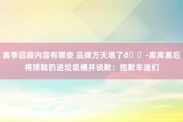 赛季回顾内容有哪些 品牌方天塌了😭库库赛后将球鞋扔进垃圾桶并谈歉：抱歉车迷们