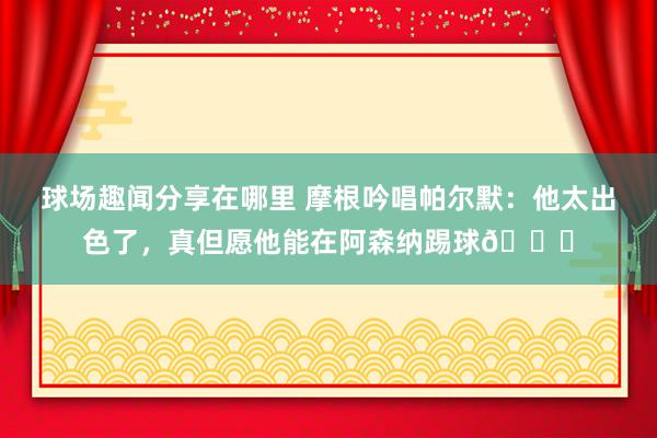 球场趣闻分享在哪里 摩根吟唱帕尔默：他太出色了，真但愿他能在阿森纳踢球👍