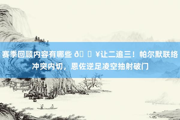 赛季回顾内容有哪些 💥让二追三！帕尔默联络冲突内切，恩佐逆足凌空抽射破门