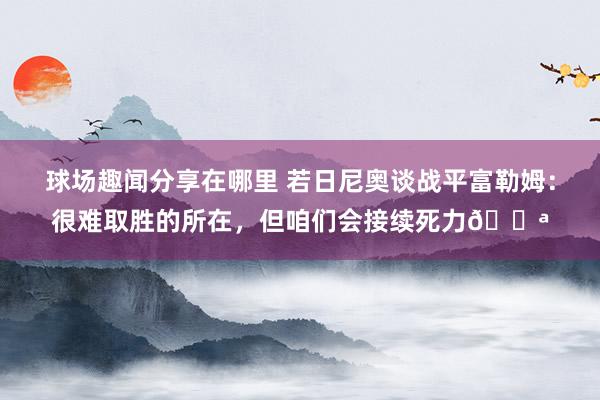 球场趣闻分享在哪里 若日尼奥谈战平富勒姆：很难取胜的所在，但咱们会接续死力💪