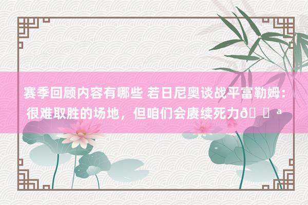 赛季回顾内容有哪些 若日尼奥谈战平富勒姆：很难取胜的场地，但咱们会赓续死力💪