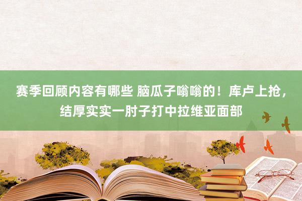 赛季回顾内容有哪些 脑瓜子嗡嗡的！库卢上抢，结厚实实一肘子打中拉维亚面部