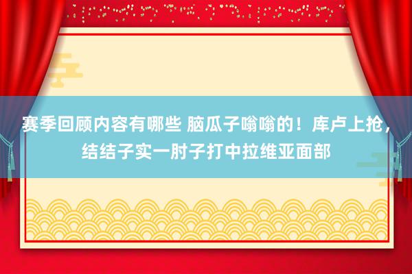 赛季回顾内容有哪些 脑瓜子嗡嗡的！库卢上抢，结结子实一肘子打中拉维亚面部