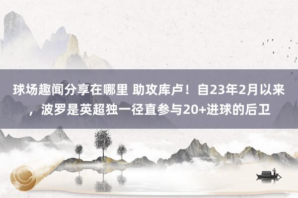 球场趣闻分享在哪里 助攻库卢！自23年2月以来，波罗是英超独一径直参与20+进球的后卫