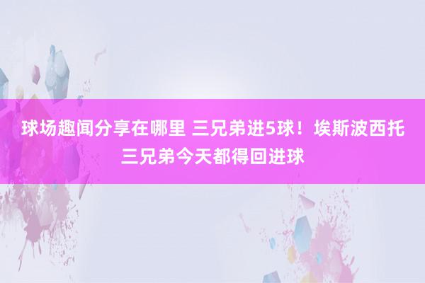 球场趣闻分享在哪里 三兄弟进5球！埃斯波西托三兄弟今天都得回进球