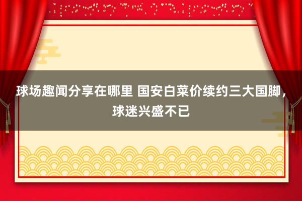 球场趣闻分享在哪里 国安白菜价续约三大国脚，球迷兴盛不已