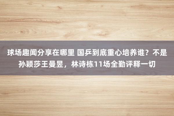 球场趣闻分享在哪里 国乒到底重心培养谁？不是孙颖莎王曼昱，林诗栋11场全勤评释一切