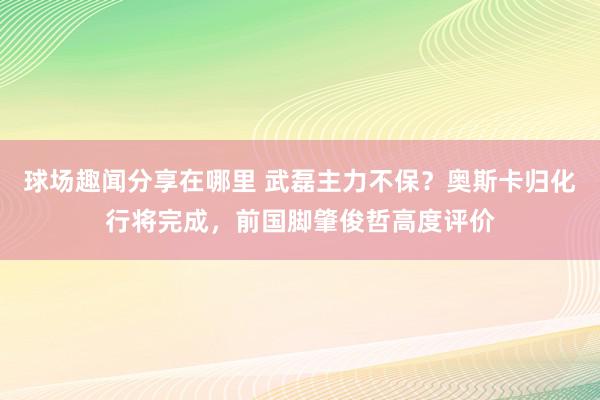 球场趣闻分享在哪里 武磊主力不保？奥斯卡归化行将完成，前国脚肇俊哲高度评价