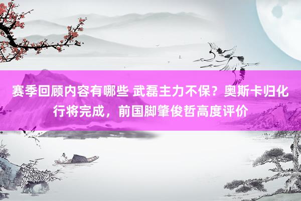 赛季回顾内容有哪些 武磊主力不保？奥斯卡归化行将完成，前国脚肇俊哲高度评价