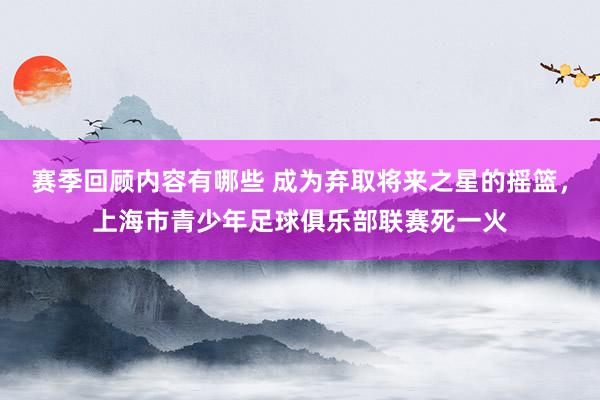 赛季回顾内容有哪些 成为弃取将来之星的摇篮，上海市青少年足球俱乐部联赛死一火