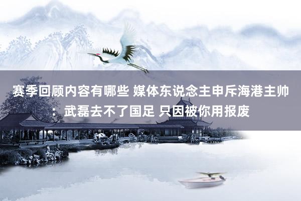 赛季回顾内容有哪些 媒体东说念主申斥海港主帅：武磊去不了国足 只因被你用报废