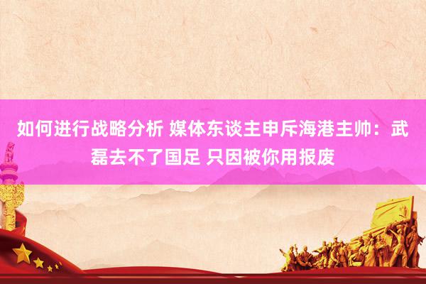 如何进行战略分析 媒体东谈主申斥海港主帅：武磊去不了国足 只因被你用报废