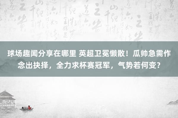 球场趣闻分享在哪里 英超卫冕懒散！瓜帅急需作念出抉择，全力求杯赛冠军，气势若何变？