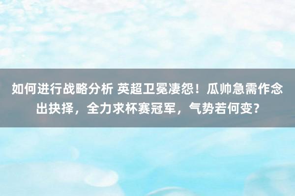 如何进行战略分析 英超卫冕凄怨！瓜帅急需作念出抉择，全力求杯赛冠军，气势若何变？