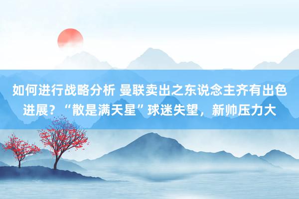 如何进行战略分析 曼联卖出之东说念主齐有出色进展？“散是满天星”球迷失望，新帅压力大