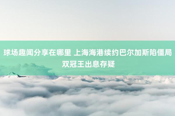 球场趣闻分享在哪里 上海海港续约巴尔加斯陷僵局 双冠王出息存疑