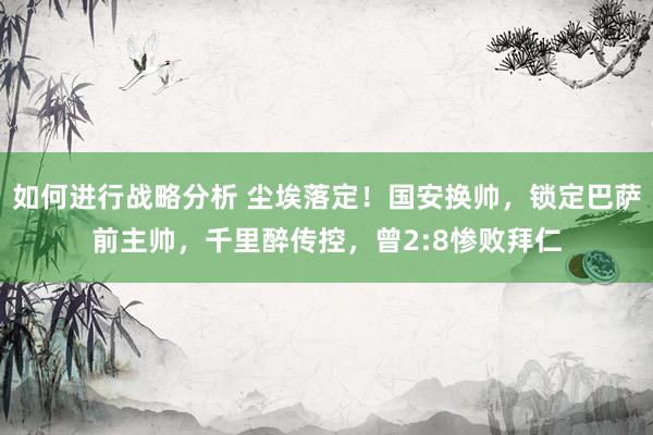 如何进行战略分析 尘埃落定！国安换帅，锁定巴萨前主帅，千里醉传控，曾2:8惨败拜仁