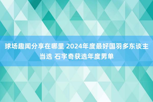 球场趣闻分享在哪里 2024年度最好国羽多东谈主当选 石宇奇获选年度男单