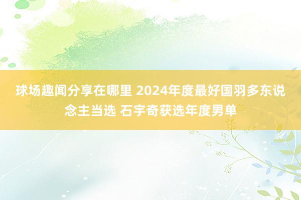 球场趣闻分享在哪里 2024年度最好国羽多东说念主当选 石宇奇获选年度男单