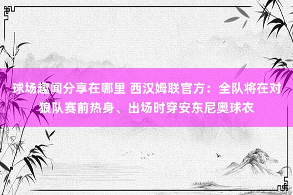 球场趣闻分享在哪里 西汉姆联官方：全队将在对狼队赛前热身、出场时穿安东尼奥球衣