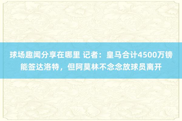 球场趣闻分享在哪里 记者：皇马合计4500万镑能签达洛特，但阿莫林不念念放球员离开