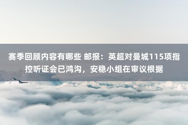 赛季回顾内容有哪些 邮报：英超对曼城115项指控听证会已鸿沟，安稳小组在审议根据