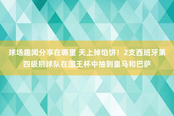 球场趣闻分享在哪里 天上掉馅饼！2支西班牙第四级别球队在国王杯中抽到皇马和巴萨