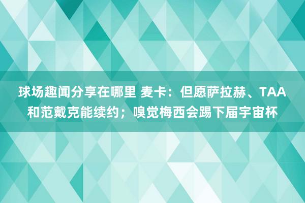 球场趣闻分享在哪里 麦卡：但愿萨拉赫、TAA和范戴克能续约；嗅觉梅西会踢下届宇宙杯